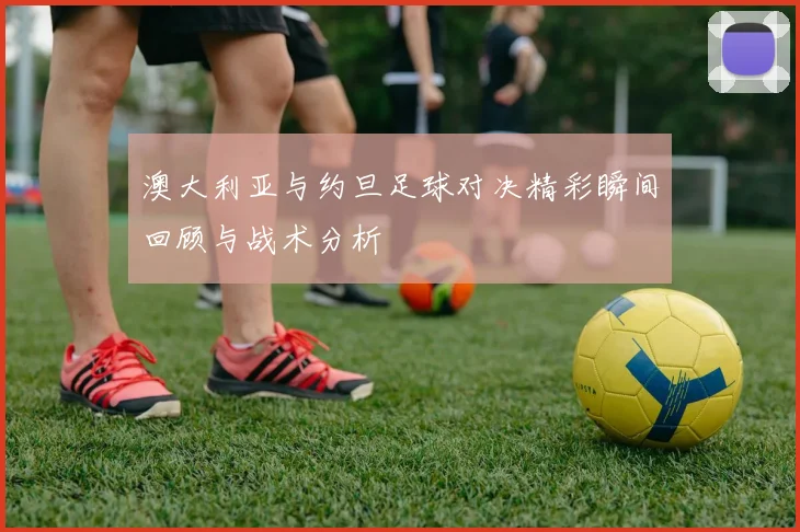 澳大利亚与约旦足球对决精彩瞬间回顾与战术分析